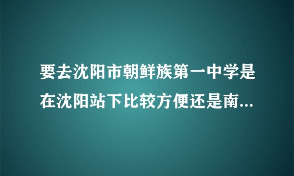 要去沈阳市朝鲜族第一中学是在沈阳站下比较方便还是南站 北站