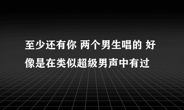 至少还有你 两个男生唱的 好像是在类似超级男声中有过