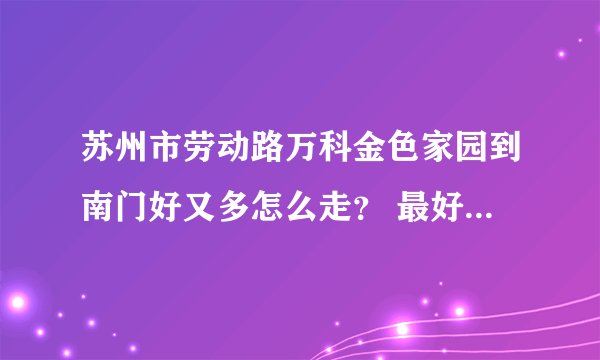 苏州市劳动路万科金色家园到南门好又多怎么走？ 最好附图、要办事、谢谢了