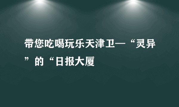 带您吃喝玩乐天津卫—“灵异”的“日报大厦