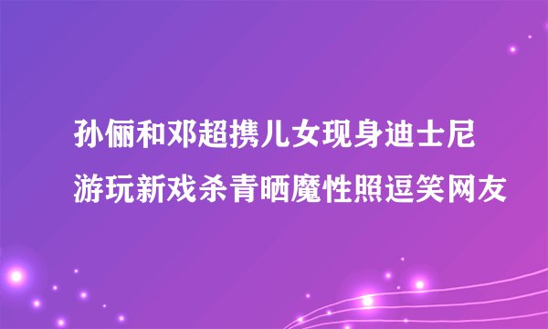孙俪和邓超携儿女现身迪士尼游玩新戏杀青晒魔性照逗笑网友