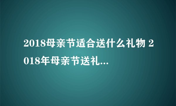 2018母亲节适合送什么礼物 2018年母亲节送礼因人而异