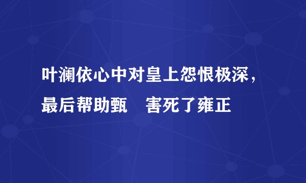叶澜依心中对皇上怨恨极深，最后帮助甄嬛害死了雍正