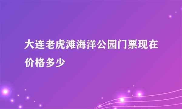 大连老虎滩海洋公园门票现在价格多少