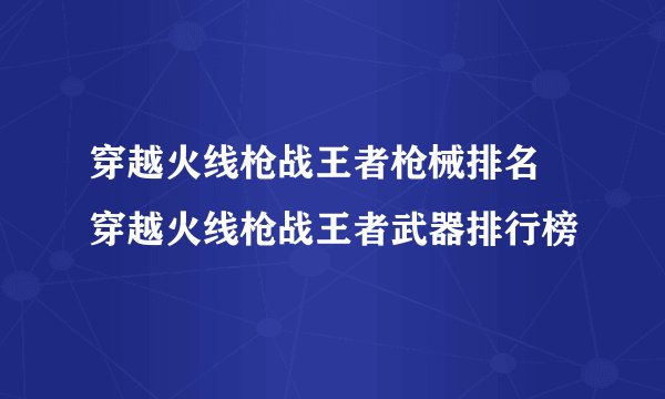 穿越火线枪战王者枪械排名 穿越火线枪战王者武器排行榜