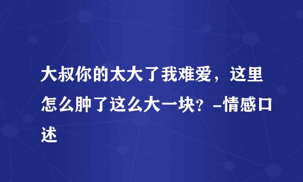 大叔你的太大了我难爱，这里怎么肿了这么大一块？-情感口述