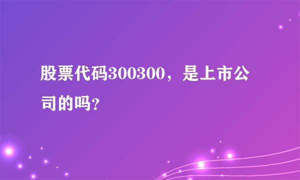 股票代码300300，是上市公司的吗？