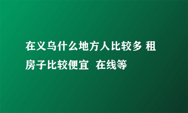 在义乌什么地方人比较多 租房子比较便宜  在线等