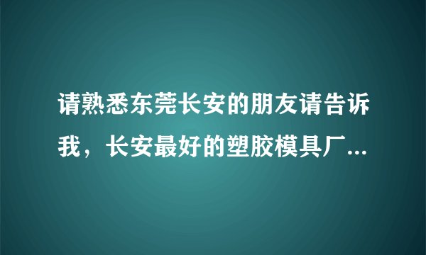 请熟悉东莞长安的朋友请告诉我，长安最好的塑胶模具厂有哪几家，最好是自已进过那个厂或有朋友进过那个厂