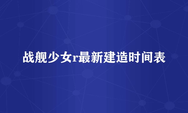 战舰少女r最新建造时间表