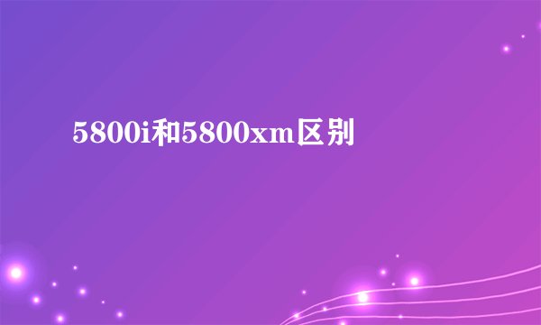 5800i和5800xm区别