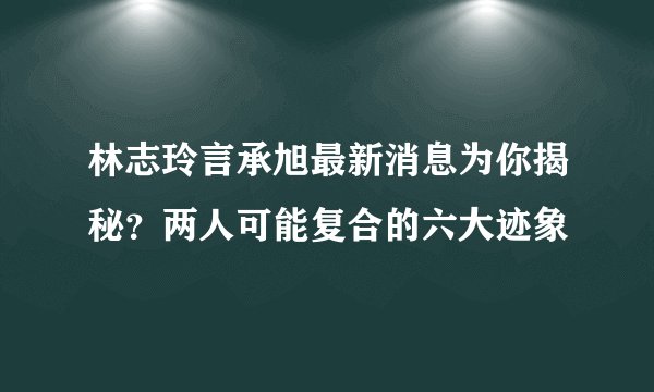 林志玲言承旭最新消息为你揭秘？两人可能复合的六大迹象