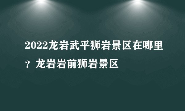 2022龙岩武平狮岩景区在哪里？龙岩岩前狮岩景区