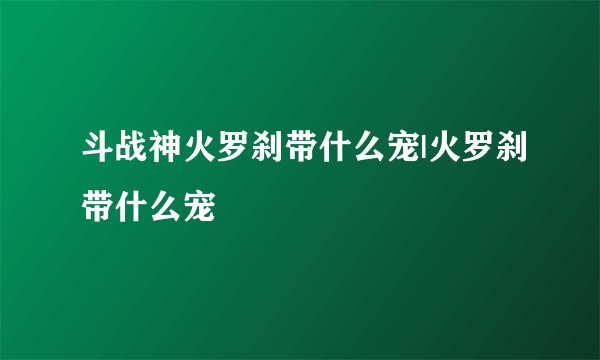 斗战神火罗刹带什么宠|火罗刹带什么宠