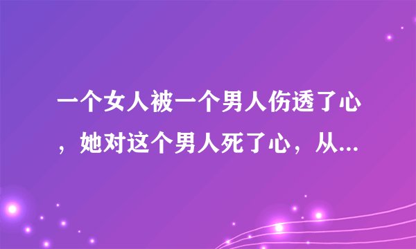 一个女人被一个男人伤透了心，她对这个男人死了心，从此她不再相信男人，那么她还会有爱吗？