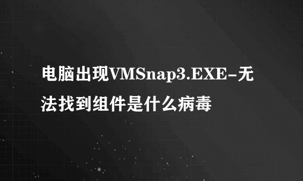 电脑出现VMSnap3.EXE-无法找到组件是什么病毒