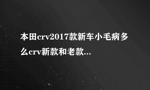 本田crv2017款新车小毛病多么crv新款和老款有什么区别