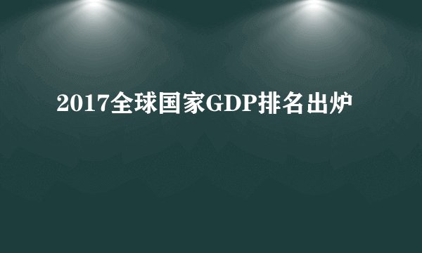 2017全球国家GDP排名出炉