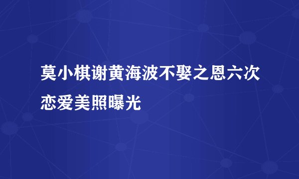 莫小棋谢黄海波不娶之恩六次恋爱美照曝光