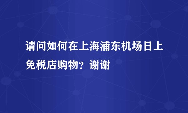 请问如何在上海浦东机场日上免税店购物？谢谢