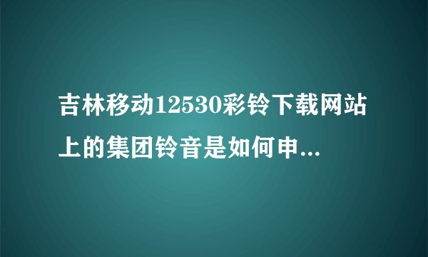 吉林移动12530彩铃下载网站上的集团铃音是如何申请上传的？