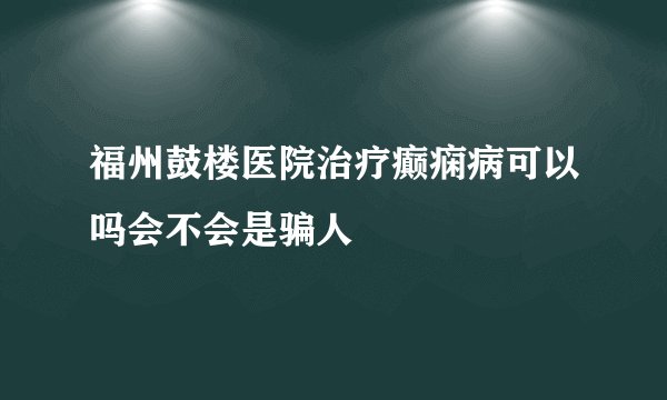 福州鼓楼医院治疗癫痫病可以吗会不会是骗人