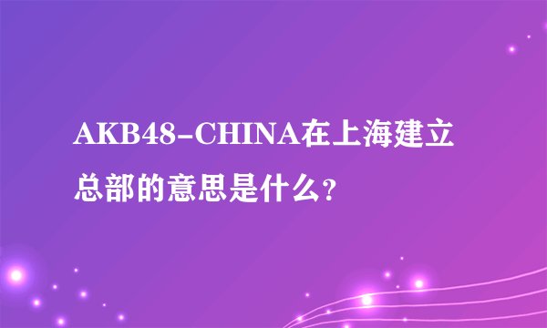 AKB48-CHINA在上海建立总部的意思是什么？