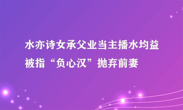 水亦诗女承父业当主播水均益被指“负心汉”抛弃前妻