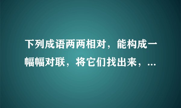 下列成语两两相对，能构成一幅幅对联，将它们找出来，意义配对