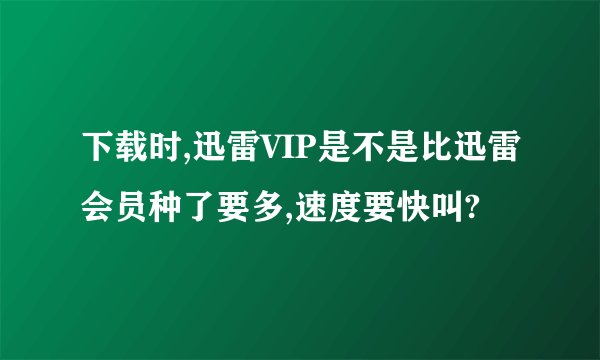 下载时,迅雷VIP是不是比迅雷会员种了要多,速度要快叫?