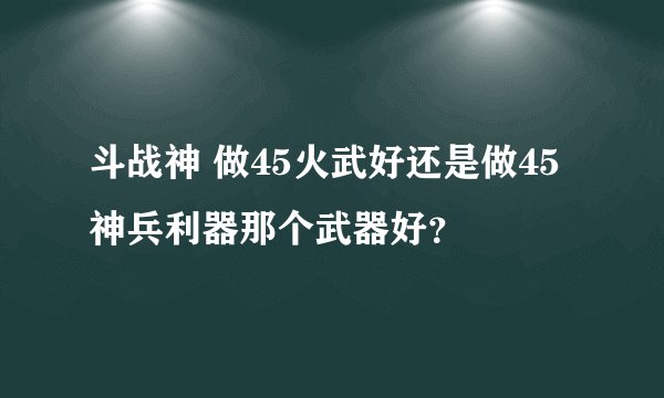 斗战神 做45火武好还是做45神兵利器那个武器好？
