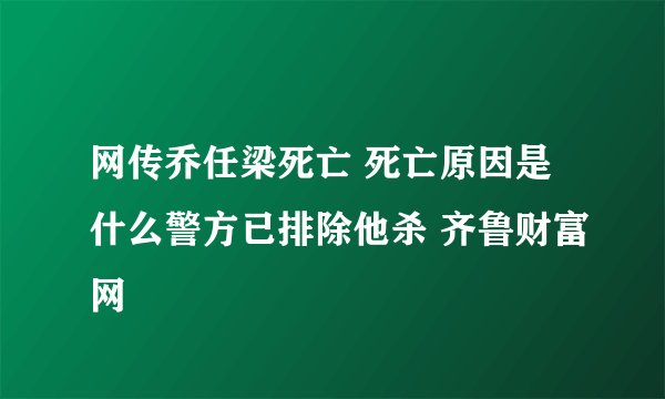 网传乔任梁死亡 死亡原因是什么警方已排除他杀 齐鲁财富网