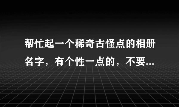 帮忙起一个稀奇古怪点的相册名字，有个性一点的，不要悲伤的不要非主流的也不要太矫情的。。。