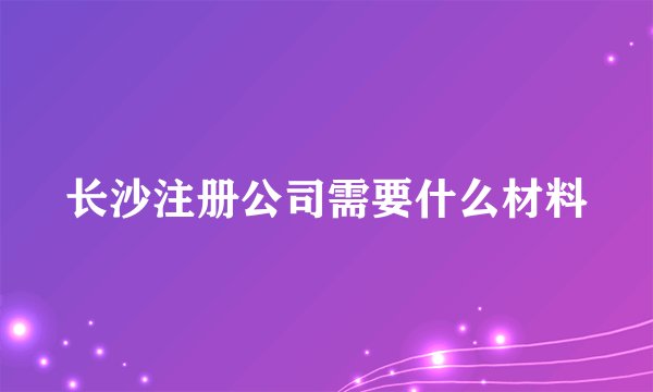 长沙注册公司需要什么材料