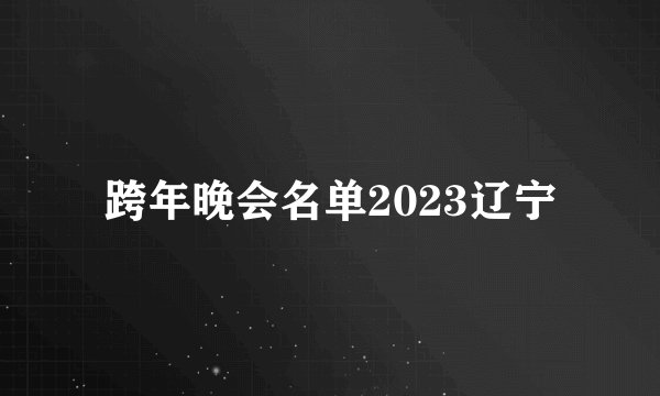 跨年晚会名单2023辽宁