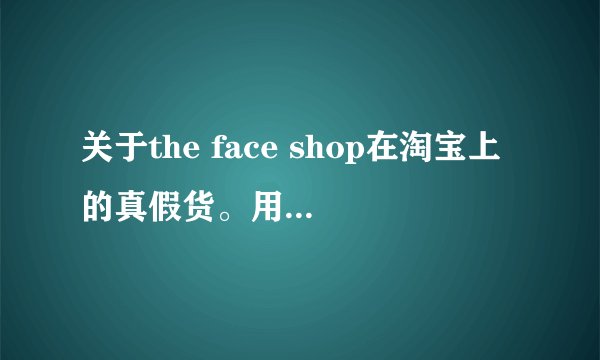 关于the face shop在淘宝上的真假货。用过的进来说说~拜托。
