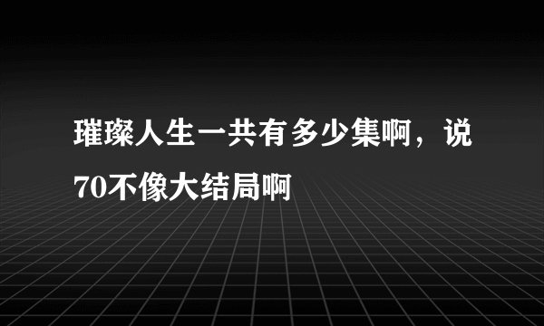 璀璨人生一共有多少集啊，说70不像大结局啊