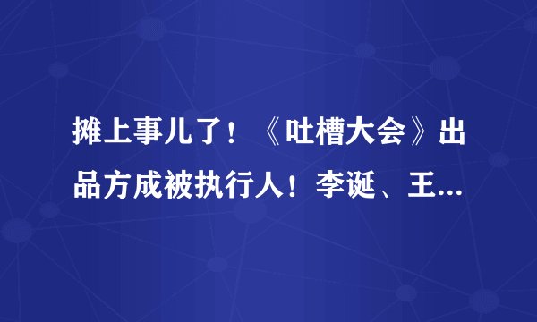 摊上事儿了！《吐槽大会》出品方成被执行人！李诞、王思聪是股东，30万都还不起？