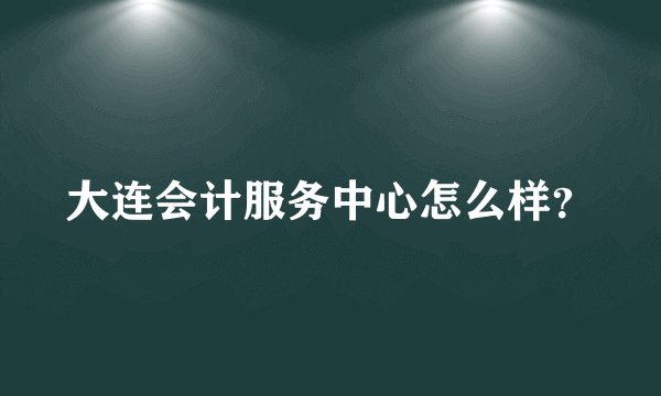 大连会计服务中心怎么样？