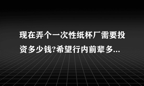现在弄个一次性纸杯厂需要投资多少钱?希望行内前辈多多指点，谢谢？