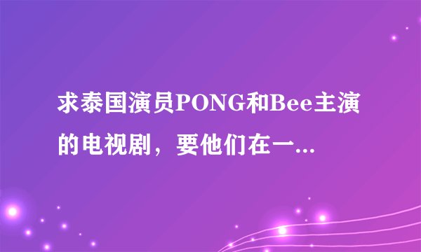求泰国演员PONG和Bee主演的电视剧，要他们在一起的和结局的、、、丘比特的圈套、妒忌的深海一类的都可以？