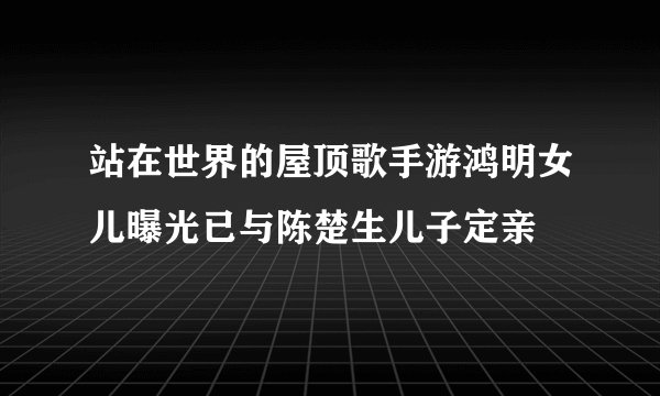 站在世界的屋顶歌手游鸿明女儿曝光已与陈楚生儿子定亲