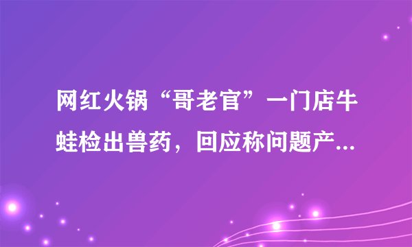 网红火锅“哥老官”一门店牛蛙检出兽药，回应称问题产品已销毁