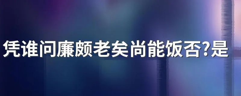 凭谁问廉颇老矣尚能饭否?是什么典故 快来这里看答案了