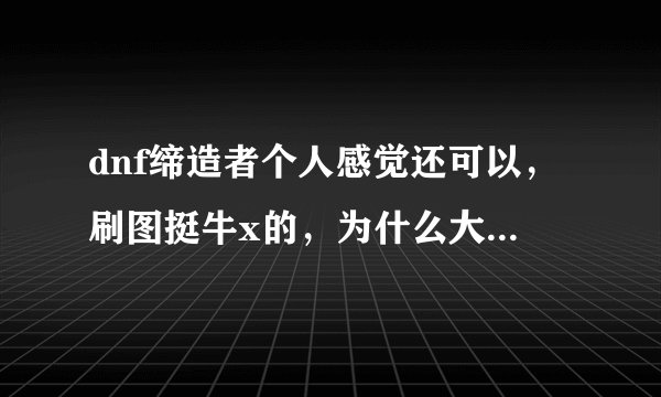dnf缔造者个人感觉还可以，刷图挺牛x的，为什么大多数人都说是垃圾不值得玩呢？
