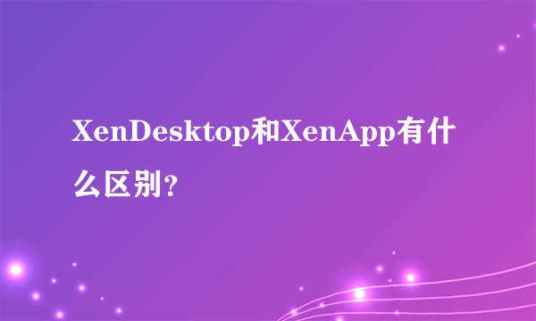 XenDesktop和XenApp有什么区别？