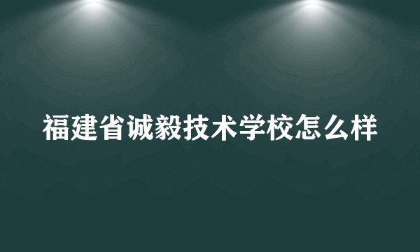 福建省诚毅技术学校怎么样