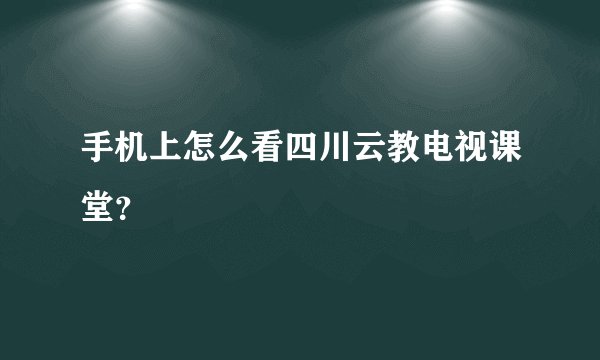 手机上怎么看四川云教电视课堂？
