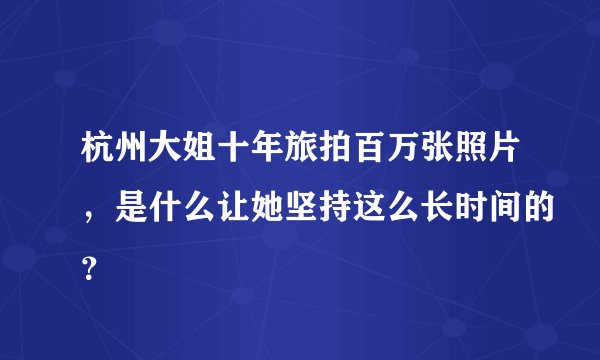 杭州大姐十年旅拍百万张照片，是什么让她坚持这么长时间的？