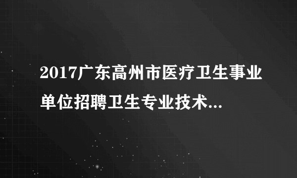 2017广东高州市医疗卫生事业单位招聘卫生专业技术人员148人公告（广东医大东莞校区）